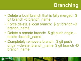 Branching
• Delete a local branch that is fully merged: $
git branch -d branch_name
• Force delete a local branch: $ git branch -D
branch_name
• Delete a remote branch: $ git push origin -delete :branch_name
• Completely remove a branch: $ git push
origin --delete :branch_name $ git branch -D
branch_name

 