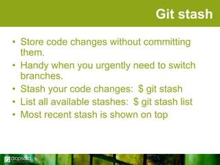 Git stash
• Store code changes without committing
them.
• Handy when you urgently need to switch
branches.
• Stash your code changes: $ git stash
• List all available stashes: $ git stash list
• Most recent stash is shown on top

 