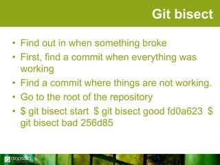 Git bisect
• Find out in when something broke
• First, find a commit when everything was
working
• Find a commit where things are not working.
• Go to the root of the repository
• $ git bisect start $ git bisect good fd0a623 $
git bisect bad 256d85

 