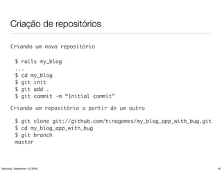 Criação de repositórios

       Criando um novo repositório

          $ rails my_blog
          ...
          $ cd my_blog
          $ git init
          $ git add .
          $ git commit -m “Initial commit”

      Criando um repositório a partir de um outro

          $ git clone git://github.com/tinogomes/my_blog_app_with_bug.git
          $ cd my_blog_app_with_bug
          $ git branch
          master



Saturday, September 12, 2009                                                19
 