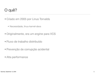 O quê?

       • Criado em 2005 por Linus Torvalds

             • Necessidade, linux-kernel-devs


       • Originalmente, era um engine para VCS

       • Fluxo de trabalho distribuído

       • Prevenção de corrupção acidental

       • Alta performance




Saturday, September 12, 2009                     2
 