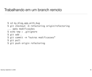 Trabalhando em um branch remoto


            $ cd my_blog_app_with_bug
            $ git checkout -b refactoring origin/refactoring
            ... após modificações
            $ echo tmp > .gitignore
            $ git add .
            $ git commit -m “outras modificacoes”
            $ git pull
            $ git push origin refactoring




Saturday, September 12, 2009                                   20
 