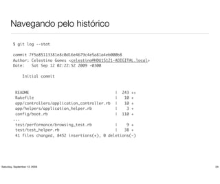 Navegando pelo histórico

         $ git log --stat

         commit 7f5a85113381e8c0d16e4679c4e5a81a4eb000b8
         Author: Celestino Gomes <celestino@HDU15121-ADIGITAL.local>
         Date:   Sat Sep 12 02:22:52 2009 -0300

                Initial commit



          README                                     | 243 ++
          Rakefile                                   |   10 +
          app/controllers/application_controller.rb |    10 +
          app/helpers/application_helper.rb          |    3 +
          config/boot.rb                             | 110 +
         ...
          test/performance/browsing_test.rb          |    9 +
          test/test_helper.rb                        |   38 +
          41 files changed, 8452 insertions(+), 0 deletions(-)




Saturday, September 12, 2009                                           24
 