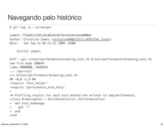 Navegando pelo histórico
         $ git log -p --no-merges

         commit 7f5a85113381e8c0d16e4679c4e5a81a4eb000b8
         Author: Celestino Gomes <celestino@HDU15121-ADIGITAL.local>
         Date:   Sat Sep 12 02:22:52 2009 -0300

                Initial commit

         diff --git a/test/performance/browsing_test.rb b/test/performance/browsing_test.rb
         new file mode 100644
         index 0000000..4b60558
         --- /dev/null
         +++ b/test/performance/browsing_test.rb
         @@ -0,0 +1,9 @@
         +require 'test_helper'
         +require 'performance_test_help'
         +
         +# Profiling results for each test method are written to tmp/performance.
         +class BrowsingTest < ActionController::PerformanceTest
         + def test_homepage
         +    get '/'
         + end
         +end


Saturday, September 12, 2009                                                                  25
 