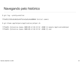 Navegando pelo histórico
   $ git log --pretty=oneline

   7f5a85113381e8c0d16e4679c4e5a81a4eb000b8 Initial commit

   $ git blame app/helpers/application_helper.rb

   ^7f5a851 (Celestino Gomes 2009-09-12 02:22:52 -0300 1) module ApplicationHelper
   ^7f5a851 (Celestino Gomes 2009-09-12 02:22:52 -0300 2) end




Saturday, September 12, 2009                                                         26
 