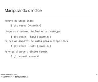Manipulando o índice

       Remove do stage index

                  $ git reset [<commit>]

       Limpa os arquivos, inclusive os unstagged

                  $ git reset --hard [<commit>]
       Coloca os arquivos de volta para o stage index

                  $ git reset --soft [<commit>]

       Permite alterar o último commit

                  $ git commit --amend




Saturday, September 12, 2009                            27

<commit> - default HEAD
 