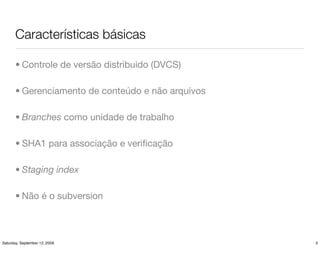 Características básicas

       • Controle de versão distribuido (DVCS)

       • Gerenciamento de conteúdo e não arquivos

       • Branches como unidade de trabalho

       • SHA1 para associação e veriﬁcação

       • Staging index

       • Não é o subversion



Saturday, September 12, 2009                        3
 