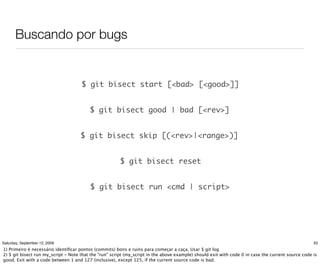 Buscando por bugs


                                     $ git bisect start [<bad> [<good>]]


                                         $ git bisect good | bad [<rev>]


                                     $ git bisect skip [(<rev>|<range>)]


                                                       $ git bisect reset


                                         $ git bisect run <cmd | script>




Saturday, September 12, 2009                                                                                                                        33
1) Primeiro é necessário identiﬁcar pontos (commits) bons e ruins para começar a caça. Usar $ git log
2) $ git bisect run my_script - Note that the "run" script (my_script in the above example) should exit with code 0 in case the current source code is
good. Exit with a code between 1 and 127 (inclusive), except 125, if the current source code is bad.
 
