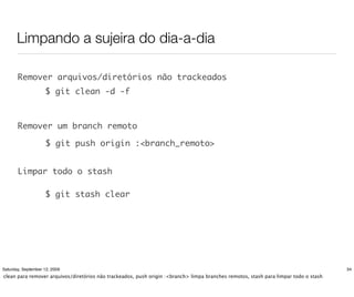 Limpando a sujeira do dia-a-dia

       Remover arquivos/diretórios não trackeados
                    $ git clean -d -f



       Remover um branch remoto

                     $ git push origin :<branch_remoto>


       Limpar todo o stash

                    $ git stash clear




Saturday, September 12, 2009                                                                                                          34
clean para remover arquivos/diretórios não trackeados, push origin :<branch> limpa branches remotos, stash para limpar todo o stash
 