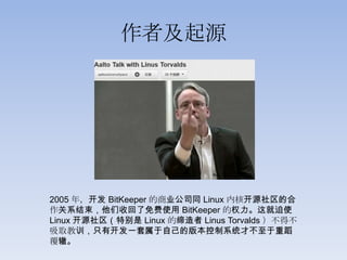 作者及起源




2005 年，开发 BitKeeper 的商业公司同 Linux 内核开源社区的合
作关系结束，他们收回了免费使用 BitKeeper 的权力。这就迫使
Linux 开源社区（特别是 Linux 的缔造者 Linus Torvalds ）不得不
吸取教训，只有开发一套属于自己的版本控制系统才不至于重蹈
覆辙。
 