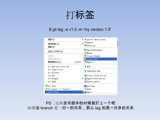 打标签
      $ git tag -a v1.0 -m 'my version 1.0'




       PS：比如发布版本的时候就打上一个吧
如果说 branch 是一对一的关系，那么 tag 则是一对多的关系
 