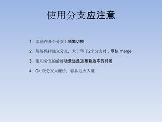使用分支应注意

1. 切忌在多个分支上频繁切换

2. 最好保持独立分支，大于等于2个分支时，尽快 merge

3. 使用分支的最好场景还是发布新版本的时候

4. Git 玩分支太廉价，容易走火入魔
 