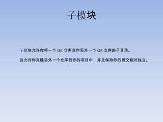 子模块


子模块允许你将一个 Git 仓库当作另外一个 Git 仓库的子目录。

这允许你克隆另外一个仓库到你的项目中，并且保持你的提交相对独立。
 