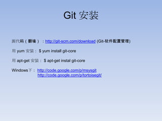 Git 安装

源代码（翻墙） ：http://git-scm.com/download (Git-软件配置管理)

用 yum 安装： $ yum install git-core

用 apt-get 安装： $ apt-get instal git-core

Windows下： http://code.google.com/p/msysgit
          http://code.google.com/p/tortoisegit/
 