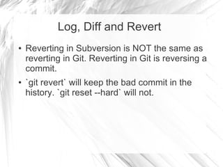 Log, Diff and Revert
● Reverting in Subversion is NOT the same as
reverting in Git. Reverting in Git is reversing a
commit.
● `git revert` will keep the bad commit in the
history. `git reset --hard` will not.
 