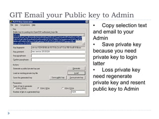GIT Email your Public key to Admin
                      • Copy selection text
                      and email to your
                      Admin
                      • Save private key
                      because you need
                      private key to login
                      latter
                      • Loss private key
                      need regenerate
                      private key and resent
                      public key to Admin
 
