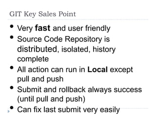 GIT Key Sales Point

• Very fast and user friendly
• Source Code Repository is
    distributed, isolated, history
    complete
•   All action can run in Local except
    pull and push
•   Submit and rollback always success
    (until pull and push)
•   Can fix last submit very easily
 