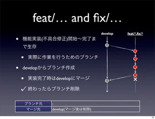 feat/… and ﬁx/…
                                   develop   feat/*,fix/*

•   機能実装(不具合修正)開始∼完了ま
    で生存

    •   実際に作業を行うためのブランチ

•   developからブランチ作成

    •   実装完了時はdevelopにマージ                        ×
        終わったらブランチ削除


        ブランチ元   -
        マージ先    develop(マージ後は削除)

                                                            22
 
