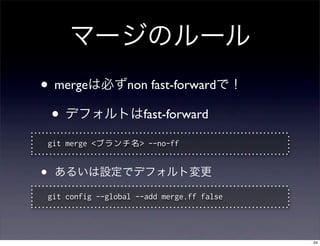 マージのルール
• mergeは必ずnon fast-forwardで！
 • デフォルトはfast-forward
    git merge <ブランチ名> --no-ff


•    あるいは設定でデフォルト変更

    git config --global --add merge.ff false




                                               24
 