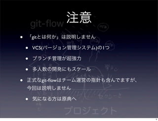 注意
•   「gitとは何か」は説明しません

    •   VCS(バージョン管理システム)の1つ

    •   ブランチ管理が超強力

    •   多人数の開発にもスケール

•   正式なgit-ﬂowはチーム運営の指針も含んでますが、
    今回は説明しません

    •   気になる方は原典へ


                                  4
 
