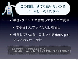 お
          この機能、別でも使いたいので 
客
様
            ソースを一式ください


    • 機能=ブランチで作業してきたので簡単
     • 変更されたファイルだけを抽出
    • 分散していたら、コミットをcherry-pick
     でまとめてから実行

    git archive -o archive.zip HEAD 
     `git diff --name-only <ブランチ先頭> <ブランチ末尾> `


                                                 42
 