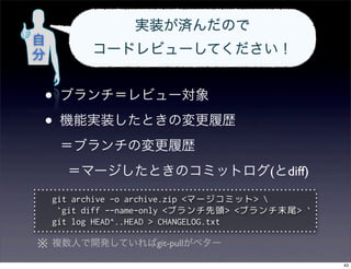 実装が済んだので
自
分         コードレビューしてください！


 •   ブランチ＝レビュー対象

 •   機能実装したときの変更履歴
     ＝ブランチの変更履歴
      ＝マージしたときのコミットログ(とdiff)
    git archive -o archive.zip <マージコミット> 
     `git diff --name-only <ブランチ先頭> <ブランチ末尾> `
    git log HEAD^..HEAD > CHANGELOG.txt

※ 複数人で開発していればgit-pullがベター
                                                 43
 
