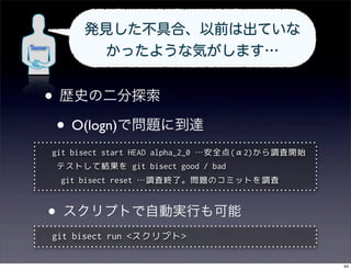 発見した不具合、以前は出ていな
Tester
               かったような気がします…


    • 歴史の二分探索
     • O(logn)で問題に到達
         git bisect start HEAD alpha_2_0 …安全点(α2)から調査開始
         テストして結果を git bisect good / bad
          git bisect reset …調査終了。問題のコミットを調査



     •    スクリプトで自動実行も可能
         git bisect run <スクリプト>

                                                          44
 