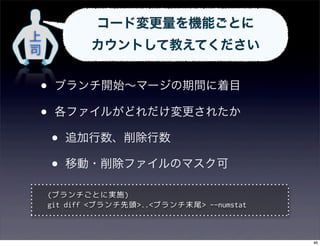 コード変更量を機能ごとに
上
司           カウントして教えてください


•    ブランチ開始∼マージの期間に着目

•    各ファイルがどれだけ変更されたか

    •   追加行数、削除行数

    •   移動・削除ファイルのマスク可

    (ブランチごとに実施)
    git diff <ブランチ先頭>..<ブランチ末尾> --numstat



                                            46
 