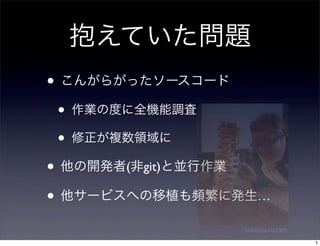 抱えていた問題
• こんがらがったソースコード
 • 作業の度に全機能調査
 • 修正が複数領域に
• 他の開発者(非git)と並行作業
• 他サービスへの移植も頻繁に発生…
               http://mrg.bz/iiF6bR

                                      5
 