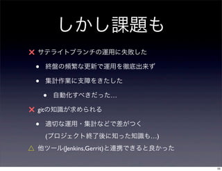 しかし課題も
× サテライトブランチの運用に失敗した
 •   終盤の頻繁な更新で運用を徹底出来ず

 •   集計作業に支障をきたした

     •   自動化すべきだった…

× gitの知識が求められる
 •   適切な運用・集計などで差がつく
     (プロジェクト終了後に知った知識も…)
△ 他ツール(Jenkins,Gerrit)と連携できると良かった

                                    55
 