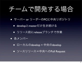 チームで開発する場合
•   サーバー or リーダーのPCに中央リポジトリ

    •   developとmasterだけ生き続ける

    •   リリース前にreleaseブランチで作業

•   各メンバー

    •   ローカルのdevelop = 中央のdevelop

    •   ソースリリース＝中央へのPull Request


                                    61
 