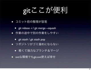 gitここが便利
•   コミット前の整理が容易

    •   git rebase -i / git merge --squash
•   作業の途中で別の作業をしやすい

    •   git stash / git stash pop
•   リポジトリがゴミ溜めにならない

    •   軽くて強力なブランチ＆マージ

•   svnな環境でもgit-svn使えば幸せ


                                             62
 