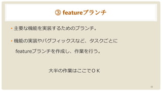 ③ featureブランチ
• 主要な機能を実装するためのブランチ。
• 機能の実装やバグフィックスなど、タスクごとに
featureブランチを作成し、作業を行う。
大半の作業はここでＯＫ
10
 