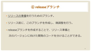 ④ releaseブランチ
• リリースの準備を行うためのブランチ。
• リリース前に、このブランチを作成し、微調整を行う。
• releaseブランチを作成することで、リリース準備と
次のバージョンに向けた開発のコードを分けることができる。
11
 
