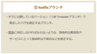 ⑤ hotfixブランチ
• すでに公開しているバージョン（つまりmasterブランチ）で
発生したバグを修正するブランチ。
• 緊急に対応しなければならないような、致命的な脆弱性や
サービスにとって致命的な不具合などを修正する。
12
 