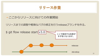 リリース作業
• ここからリリースに向けての作業開始
リリースまでの調整や軽微なバグの修正を行うreleaseブランチを作る。
$ git flow release start v3.0
22
ここで設定する名前が
タグ名になります。
release
develop
 