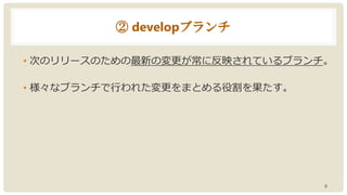 ② developブランチ
• 次のリリースのための最新の変更が常に反映されているブランチ。
• 様々なブランチで行われた変更をまとめる役割を果たす。
8
 