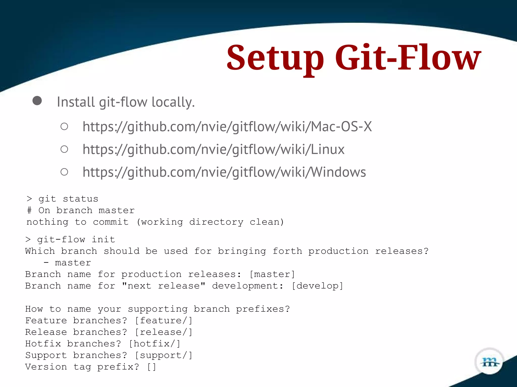 Setup Git-Flow
● Install git-flow locally.
○ https://github.com/nvie/gitflow/wiki/Mac-OS-X
○ https://github.com/nvie/gitflow/wiki/Linux
○ https://github.com/nvie/gitflow/wiki/Windows
> git status
# On branch master
nothing to commit (working directory clean)
> git-flow init
Which branch should be used for bringing forth production releases?
- master
Branch name for production releases: [master]
Branch name for "next release" development: [develop]
How to name your supporting branch prefixes?
Feature branches? [feature/]
Release branches? [release/]
Hotfix branches? [hotfix/]
Support branches? [support/]
Version tag prefix? []
 