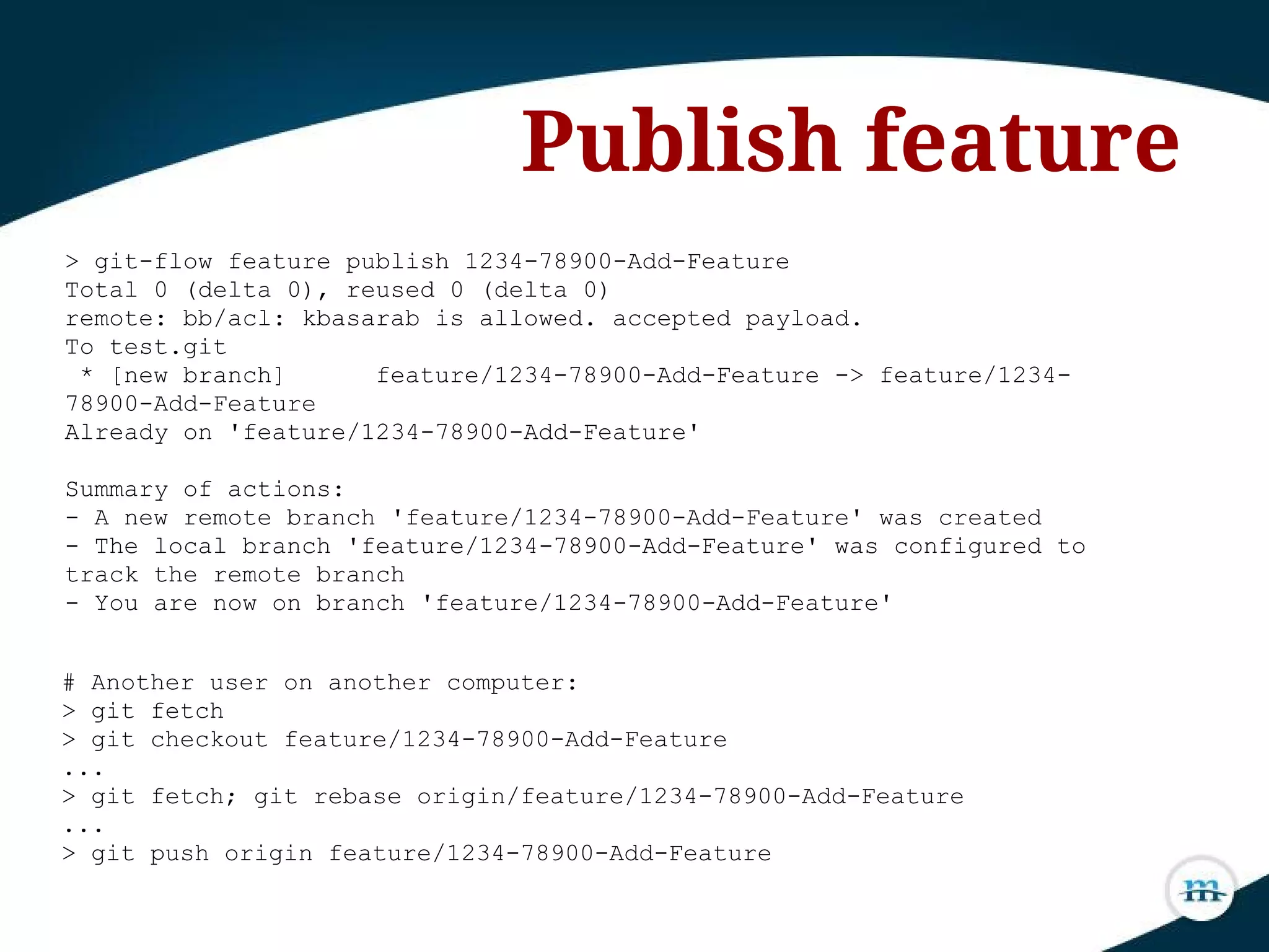 > git-flow feature publish 1234-78900-Add-Feature
Total 0 (delta 0), reused 0 (delta 0)
remote: bb/acl: kbasarab is allowed. accepted payload.
To test.git
* [new branch] feature/1234-78900-Add-Feature -> feature/1234-
78900-Add-Feature
Already on 'feature/1234-78900-Add-Feature'
Summary of actions:
- A new remote branch 'feature/1234-78900-Add-Feature' was created
- The local branch 'feature/1234-78900-Add-Feature' was configured to
track the remote branch
- You are now on branch 'feature/1234-78900-Add-Feature'
Publish feature
# Another user on another computer:
> git fetch
> git checkout feature/1234-78900-Add-Feature
...
> git fetch; git rebase origin/feature/1234-78900-Add-Feature
...
> git push origin feature/1234-78900-Add-Feature
 