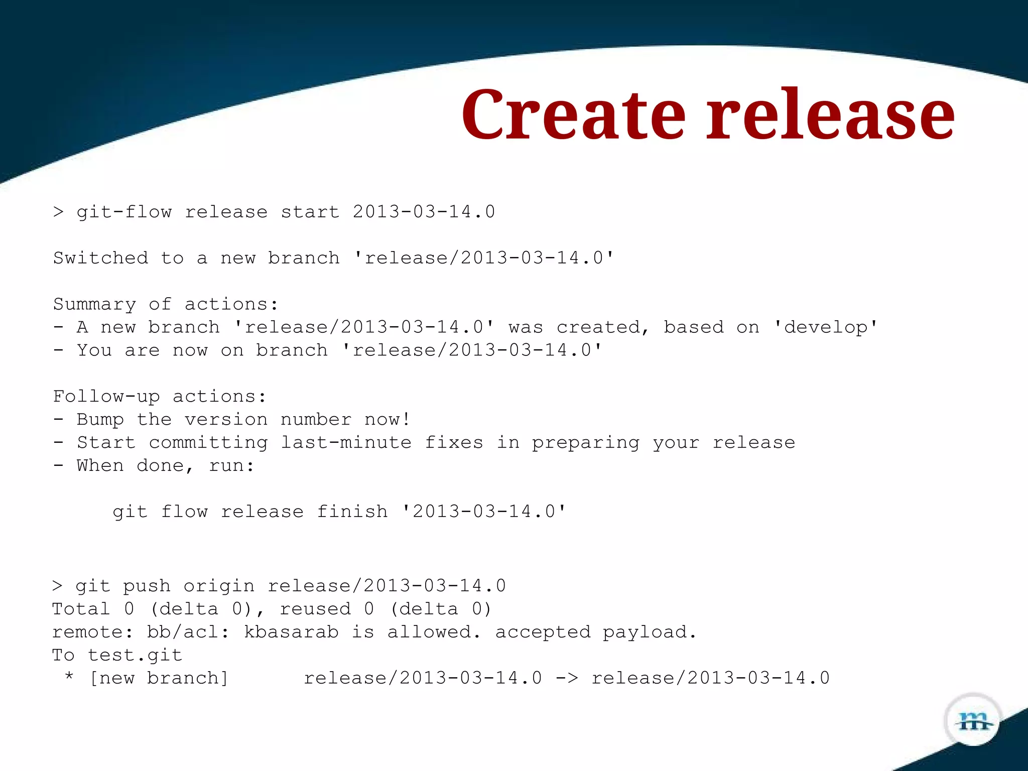 > git-flow release start 2013-03-14.0
Switched to a new branch 'release/2013-03-14.0'
Summary of actions:
- A new branch 'release/2013-03-14.0' was created, based on 'develop'
- You are now on branch 'release/2013-03-14.0'
Follow-up actions:
- Bump the version number now!
- Start committing last-minute fixes in preparing your release
- When done, run:
git flow release finish '2013-03-14.0'
Create release
> git push origin release/2013-03-14.0
Total 0 (delta 0), reused 0 (delta 0)
remote: bb/acl: kbasarab is allowed. accepted payload.
To test.git
* [new branch] release/2013-03-14.0 -> release/2013-03-14.0
 