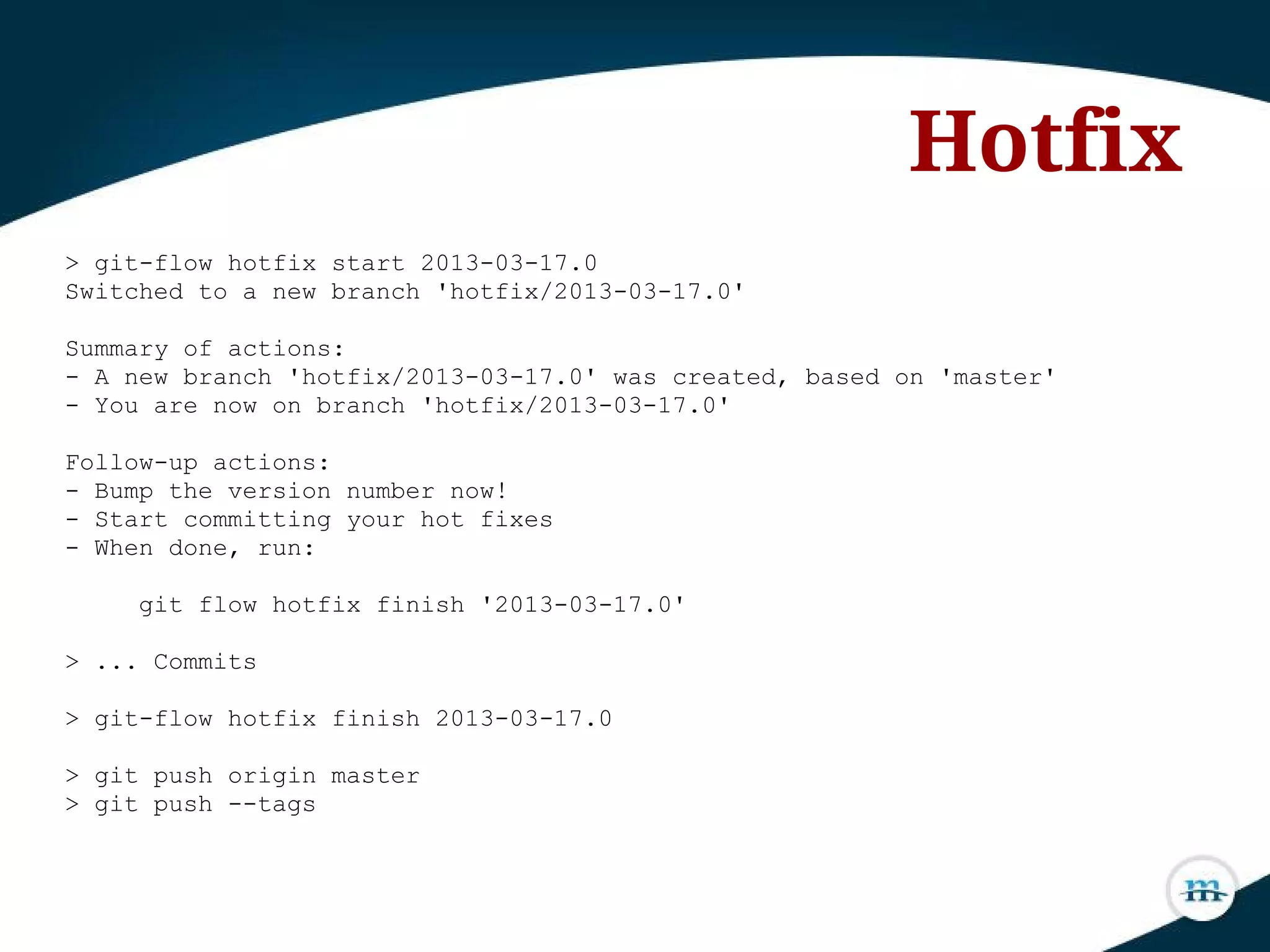 > git-flow hotfix start 2013-03-17.0
Switched to a new branch 'hotfix/2013-03-17.0'
Summary of actions:
- A new branch 'hotfix/2013-03-17.0' was created, based on 'master'
- You are now on branch 'hotfix/2013-03-17.0'
Follow-up actions:
- Bump the version number now!
- Start committing your hot fixes
- When done, run:
git flow hotfix finish '2013-03-17.0'
> ... Commits
> git-flow hotfix finish 2013-03-17.0
> git push origin master
> git push --tags
Hotfix
 