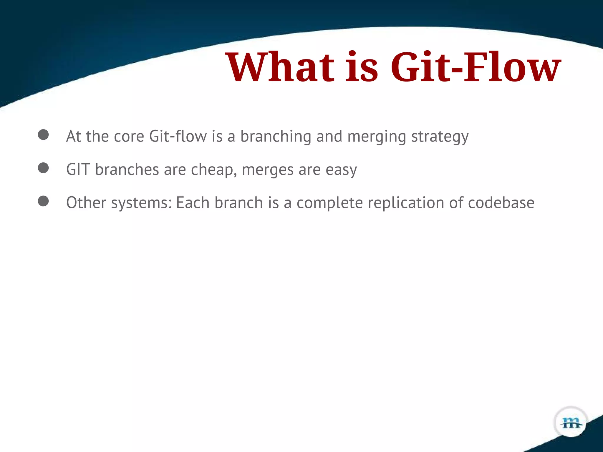 What is Git-Flow
● At the core Git-flow is a branching and merging strategy
● GIT branches are cheap, merges are easy
● Other systems: Each branch is a complete replication of codebase
 