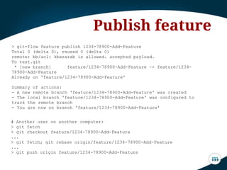 > git-flow feature publish 1234-78900-Add-Feature
Total 0 (delta 0), reused 0 (delta 0)
remote: bb/acl: kbasarab is allowed. accepted payload.
To test.git
* [new branch] feature/1234-78900-Add-Feature -> feature/1234-
78900-Add-Feature
Already on 'feature/1234-78900-Add-Feature'
Summary of actions:
- A new remote branch 'feature/1234-78900-Add-Feature' was created
- The local branch 'feature/1234-78900-Add-Feature' was configured to
track the remote branch
- You are now on branch 'feature/1234-78900-Add-Feature'
Publish feature
# Another user on another computer:
> git fetch
> git checkout feature/1234-78900-Add-Feature
...
> git fetch; git rebase origin/feature/1234-78900-Add-Feature
...
> git push origin feature/1234-78900-Add-Feature
 