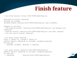 > git-flow feature finish 1234-78900-Add-Feature
Switched to branch 'develop'
Already up-to-date.
Deleted branch feature/1234-78900-Add-Feature (was f135b69).
Summary of actions:
- The feature branch 'feature/1234-78900-Add-Feature' was merged into
'develop'
- Feature branch 'feature/1234-78900-Add-Feature' has been removed
- You are now on branch 'develop'
Finish feature
> git push origin develop
Total 0 (delta 0), reused 0 (delta 0)
remote: bb/acl: kbasarab is allowed. accepted payload.
To test.git
f22f2d0..f135b69 develop -> develop
> git push origin :feature/1234-78900-Add-Feature
remote: bb/acl: kbasarab is allowed. accepted payload.
To test.git
- [deleted] feature/1234-78900-Add-Feature
 