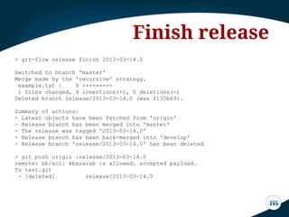 > git-flow release finish 2013-03-14.0
Switched to branch 'master'
Merge made by the 'recursive' strategy.
example.txt | 9 +++++++++
1 files changed, 9 insertions(+), 0 deletions(-)
Deleted branch release/2013-03-14.0 (was f135b69).
Summary of actions:
- Latest objects have been fetched from 'origin'
- Release branch has been merged into 'master'
- The release was tagged '2013-03-14.0'
- Release branch has been back-merged into 'develop'
- Release branch 'release/2013-03-14.0' has been deleted
> git push origin :release/2013-03-14.0
remote: bb/acl: kbasarab is allowed. accepted payload.
To test.git
- [deleted] release/2013-03-14.0
Finish release
 