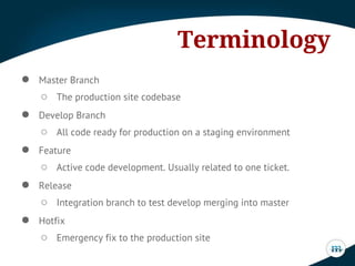 ● Master Branch
○ The production site codebase
● Develop Branch
○ All code ready for production on a staging environment
● Feature
○ Active code development. Usually related to one ticket.
● Release
○ Integration branch to test develop merging into master
● Hotfix
○ Emergency fix to the production site
Terminology
 