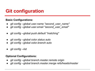 Git configuration
Basic Configurations:
● git config --global user.name "second_user_name"
● git config --global user.email "second_user_email"
● git config --global push.default "matching"
● git config --global color.status auto
● git config --global color.branch auto
● git config --list
Optional Configurations:
● git config --global branch.master.remote origin
● git config --global branch.master.merge refs/heads/master
 
