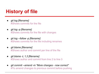 History of file
● git log [filename]
#Shows commits for the file
● git log -p [filename]
#Shows commits for the file with changes
● git log --follow -p [filename]
#Shows commits for the file including renames
● git blame [filename]
#Shows author and commit per line of the file
● git blame -L 1,3 [filename]
#Shows author and commit from line 2 to line 3
● git commit --amend -m "More changes - now correct"
#To amend changes to previous commit before pushing
 