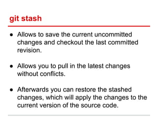 git stash
● Allows to save the current uncommitted
changes and checkout the last committed
revision.
● Allows you to pull in the latest changes
without conflicts.
● Afterwards you can restore the stashed
changes, which will apply the changes to the
current version of the source code.
 