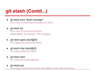git stash (Contd...)
● git stash save "stash message"
#To save uncommited changes as stash
● git stash list
#To view list of saved stashes
#stash@{0}: On master: Title changed
● git stash apply stash@{0}
#To apply the particular stash
● git stash drop stash@{0}
#To drop particular stash
● git stash clear
#To drop all saved stashes
● git stash pop
#To apply most recent stash and delete it from list of stashes
 
